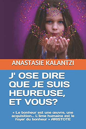 J' OSE DIRE QUE JE SUIS HEUREUSE, ET VOUS?: « Le bonheur est une œuvre, une acquisition... L’âme humaine est le foyer du bonheur » ARISTOTE (ANTHOLOGIE D'ESSAIS) (French Edition)