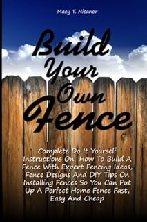 Build Your Own Fence: Complete Do It Yourself Instructions On How To Build A Fence With Expert Fencing Ideas, Fence Designs And DIY Tips On ... Up A Perfect Home Fence Fast, Easy And Cheap