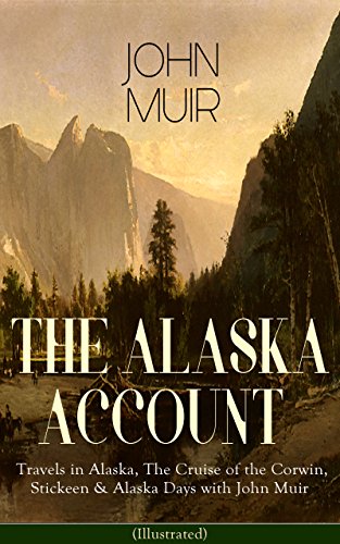 THE ALASKA ACCOUNT of John Muir: Travels in Alaska, The Cruise of the Corwin, Stickeen & Alaska Days with John Muir (Illustrated): Alaskan Wilds & Journeys
