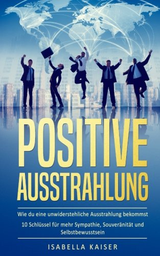 Positive Ausstrahlung: Wie du eine unwiderstehliche Ausstrahlung bekommst - 10 Schlüssel für mehr Positive Ausstrahlung: Wie du eine unwiderstehliche Ausstrahlung bekommst - 10 Schlüssel für mehr