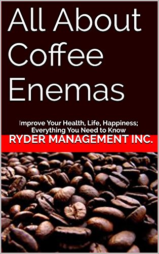 All About Coffee Enemas: Improve Your Health, Life, Happiness; Everything You Need to Know