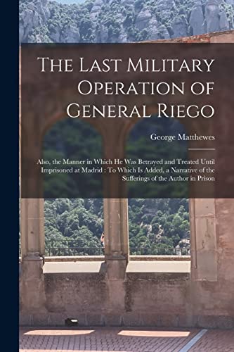 The Last Military Operation of General Riego: Also, the Manner in Which He Was Betrayed and Treated Until Imprisoned at Madrid : To Which Is Added, a ... of the Sufferings of the Author in Prison