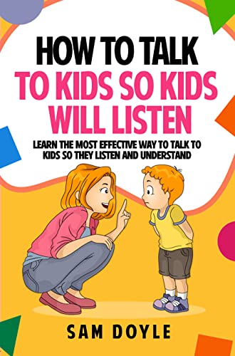 How To Talk To Kids So Kids Will Listen: Learn the most effective way to talk to kids so they listen and understand