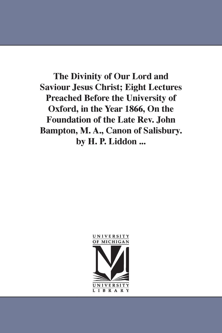 The divinity of Our Lord and Saviour Jesus Christ; eight lectures preached before the University of Oxford, in the year 1866, on the foundation of the ... A., canon of Salisbury. By H. P. Liddon ...