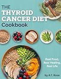 The Thyroid Cancer Diet Cookbook : Real Food, Real Healing, Real Life: An Easy-to-Follow Guide with Stress-Free Recipes for Optimal Thyroid Health
