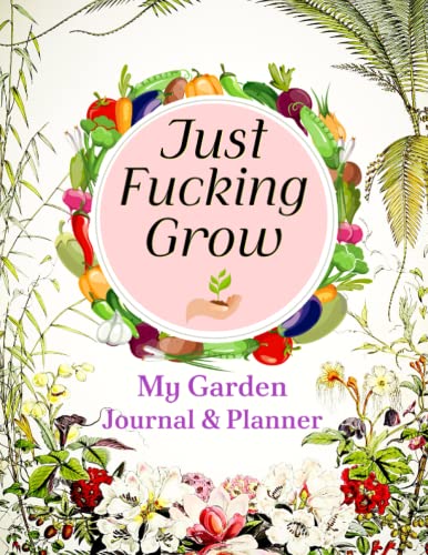 Just Fucking Grow: My Garden Journal & Planner: A Beautiful & Complete Gardening Organizer Notebook for Avid Gardeners of All Ages | Includes Calendars, Plant Logs, Task Trackers, and More.