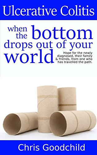 Ulcerative Colitis when the bottom drops out of your world: Hope for the newly diagnosed, their family and friends, from one who has travelled the path.