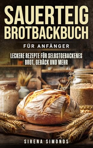 Sauerteig Brotbackbuch für Anfänger: Leckere Rezepte für selbstgebackenes Brot, Gebäck und mehr (Das Backen)