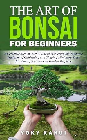 The Art of Bonsai for Beginners: A Complete Step-by-Step Guide to Mastering the Japanese Tradition of Cultivating and Shaping Miniature Trees for Beautiful Home and Garden Displays
