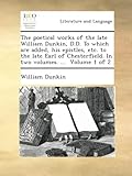 The poetical works of the late William Dunkin, D.D. To which are added, his epistles, etc. to the late Earl of Chesterfield. In two volumes. ... Volume 1 of 2
