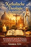 Katholische Theologie für Anfänger: Ihr Leitfaden für spirituelles Wachstum, ein moralisches Leben und göttliche Weisheit