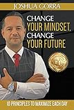 Change Your Mindset, Change Your Future: 10 Principles to Maximize Each Day