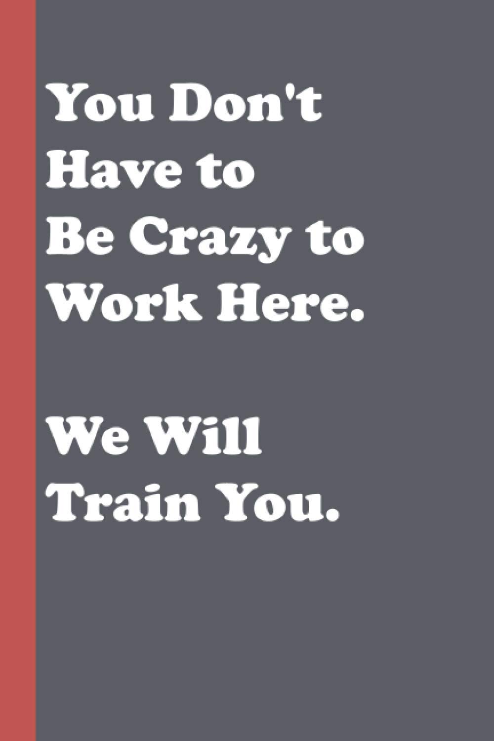 You Don't Have to Be Crazy to Work Here. We Will Train You: Blank Lined Journal to Write In for Notes, To Do Lists, Notepad | Funny Gag Gift Notebook ... , Friends , Girls, Boys, Dad and Mom...