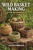 WILD BASKET MAKING FOR BEGINNERS: Learn How to Forage, Prepare, and Weave Baskets Using Willow, Vines, Bark, Roots, Pine Needles, and Wild Grasses for Simple and Creative Projects