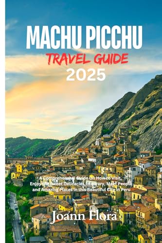 MACHU PICCHU TRAVEL GUIDE 2025: A Comprehensive Guide On How to Visit, Enjoy the Sweet Delicacies, Itinerary, Meet People and Amazing Places in this Beautiful City in Peru
