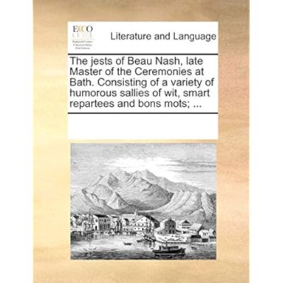 The Jests of Beau Nash, Late Master of the Ceremonies at Bath. Consisting of a Variety of Humorous Sallies of Wit, Smart Repartees and Bons Mots; ...
