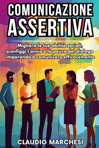 COMUNICAZIONE ASSERTIVA: Migliora le tue abilità sociali, sconfiggi l'ansia e la paura del dialogo imparando a comunicare efficacemente