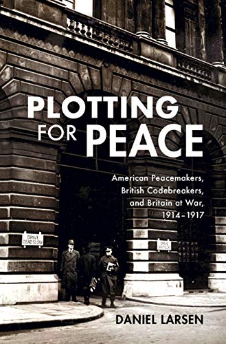 Plotting for Peace: American Peacemakers, British Codebreakers, and Britain at War, 1914–1917