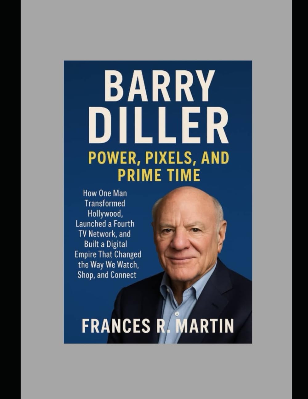 Barry Diller: Power, Pixels, and Prime Time: How One Man Transformed Hollywood, Launched a Fourth TV Network, and Built a Digital Empire That Changed the Way We Watch, Shop, and Connect