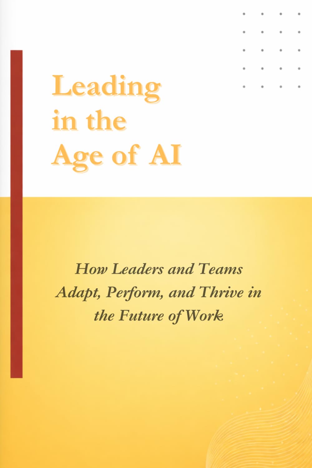 Leading in the Age of AI: How Leaders and Teams Adapt, Perform, and Thrive in the Future of Work