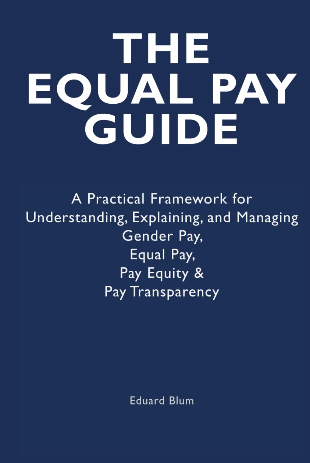 The Equal Pay Guide: A Practical Framework for Understanding, Explaining, and Managing Gender Pay, Equal Pay, Pay Equity & Pay Transparency