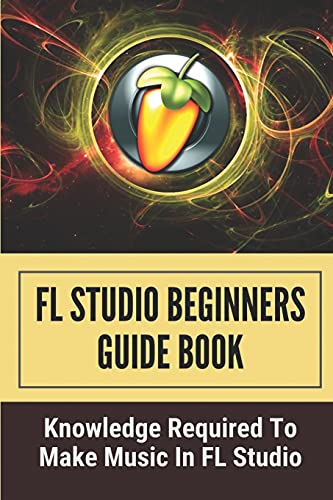 FL Studio Beginners Guide Book: Knowledge Required To Make Music In FL Studio: How To Make A Song In Fl Studio