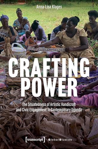 Crafting Power: The Situatedness of Artistic Handicraft and Civic Engagement in Contemporary Uganda (Global Studies)