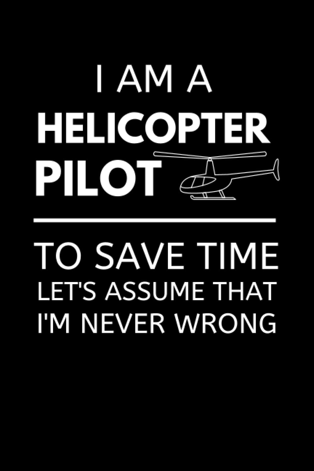 I'm An Helicopter Pilot To Save Time Let's Assume That I'm Never Wrong: Funny Helicopter Pilot Notebook With Lined Pages, A Great Appreciation Gift Idea For Pilots