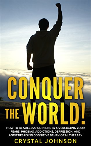 Conquer The World!: How To Be Successful In Life By Overcoming Your Fears, Phobias, Addictions, Depression, And Anxieties Using Cognitive Behavioral Therapy