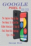  GOOGLE PIXEL 5 USER GUIDE: THE COMPLETE STEP BY STEP USER MANUAL TO UNLOCK THE HIDDEN POTENTIALS OF YOUR 5G PIXEL PHONE WITH PRACTICAL TIPS & TRICKS