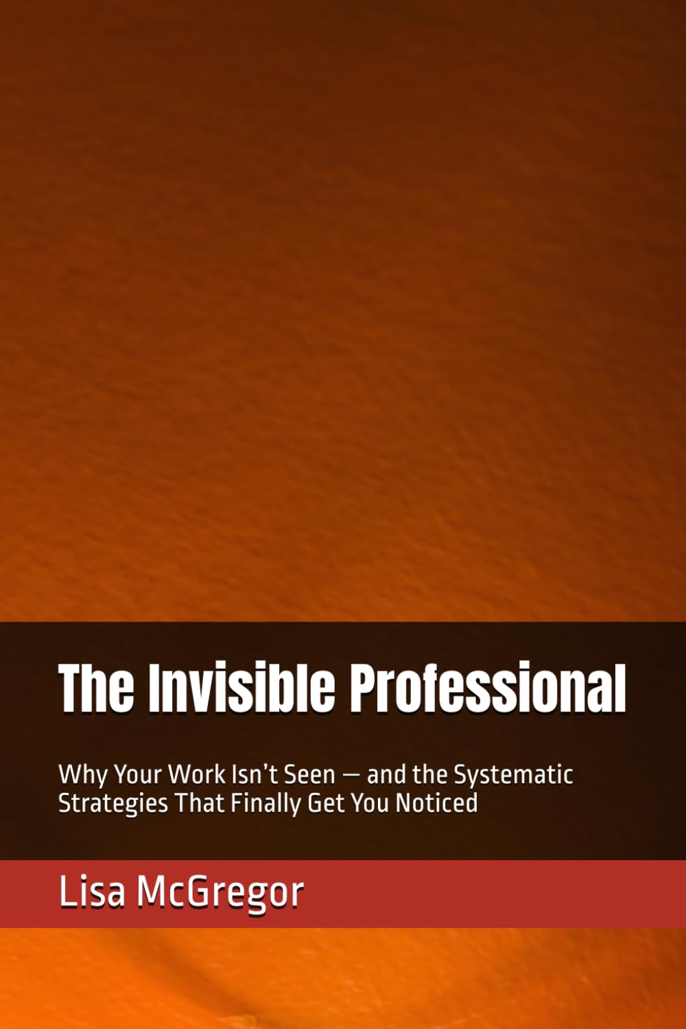The Invisible Professional: Why Your Work Isn’t Seen — and the Systematic Strategies That Finally Get You Noticed