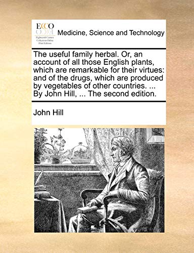 The Useful Family Herbal. Or, an Account of All Those English Plants, Which Are Remarkable for Their Virtues: And of the Drugs, Which Are Produced by ... ... by John Hill, ... the Second Edition.