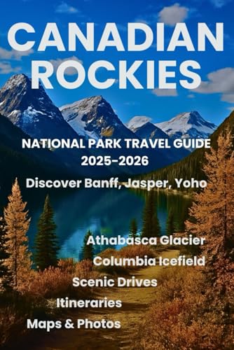 Canadian Rockies National Park Travel Guide 2025-2026: Discover Banff, Jasper, Yoho, Columbia Icefield & Athabasca Glacier with Maps, Photos, Itineraries, and Scenic Drives