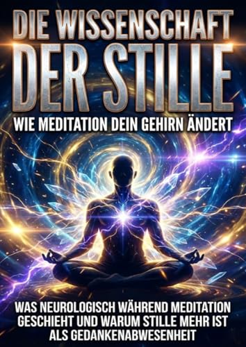 Die Wissenschaft der Stille: Wie Meditation dein Gehirn ändert: Was neurologisch während Meditation geschieht und warum Stille mehr ist als Gedankenabwesenheit