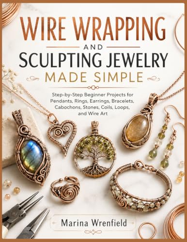 WIRE WRAPPING AND SCULPTING JEWELRY MADE SIMPLE: Step-by-Step Beginner Projects for Pendants, Rings, Earrings, Bracelets, Cabochons, Stones, Coils, Loops, and Wire Art