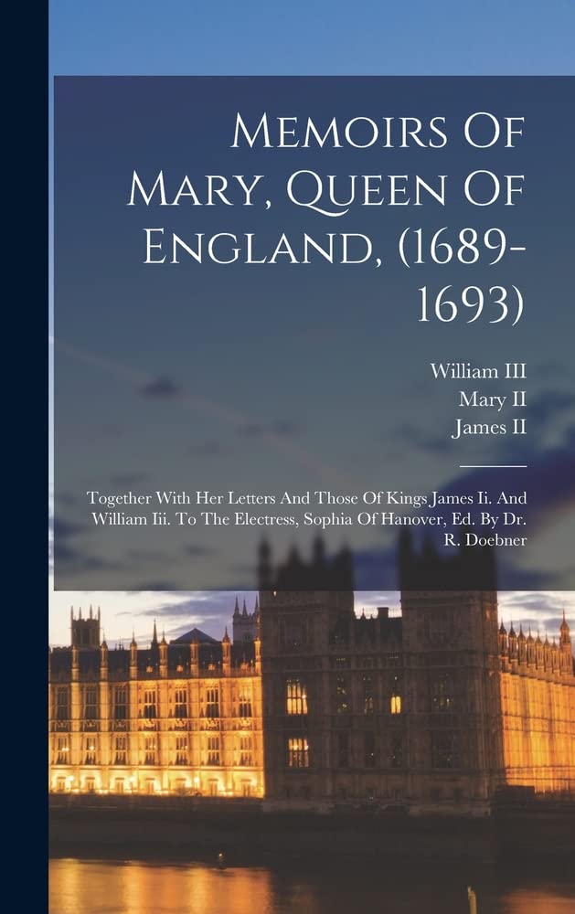 Memoirs Of Mary, Queen Of England, (1689-1693): Together With Her Letters And Those Of Kings James Ii. And William Iii. To The Electress, Sophia Of Hanover, Ed. By Dr. R. Doebner