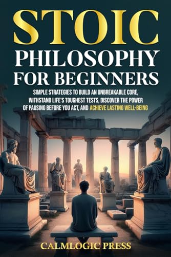Stoic Philosophy for Beginners: Simple Strategies to Build an Unbreakable Core, Withstand Life’s Toughest Tests, Discover the Power of Pausing Before You Act, and Achieve Lasting Well-Being