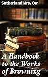 A Handbook to the Works of Browning: Exploring the Depths of Browning's Poetry: A Comprehensive Guide for Enthusiasts and Students