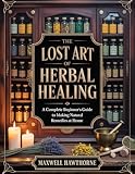 The Lost Art of Herbal Healing: A Complete Beginners Guide to Making Natural Remedies at Home