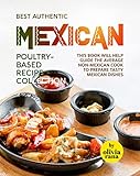 Best Authentic Mexican Poultry-Based Recipe Collection: This Book Will Help Guide the Average non-Mexican cook to Prepare Tasty Mexican Dishes