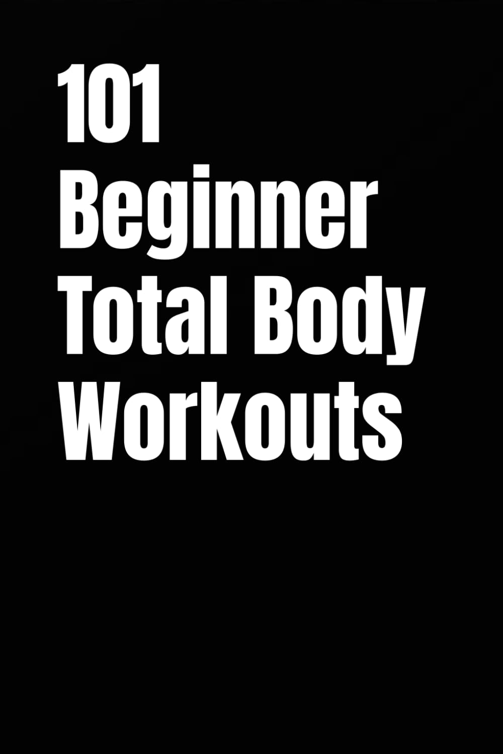 101 Beginner Total Body Workouts: Simple Total Body Routines to Build Strength, Confidence, and Consistency (101 Beginner Workouts)