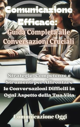 Comunicazione Efficace: Guida Completa alle Conversazioni Cruciali: Strategie, Competenze e Strumenti per Affrontare le Conversazioni Difficili in Ogni Aspetto della Tua Vita (Italian Edition)