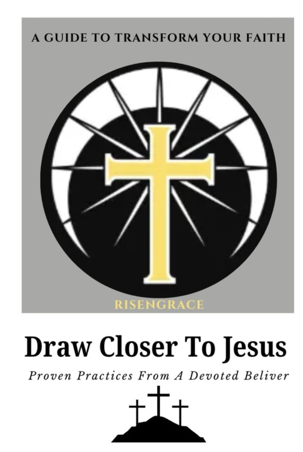 Draw Closer to Jesus: A Guide to Transform Your Faith: Proven Practices from a Devoted Believer to Help You Experience Lasting Spiritual Growth