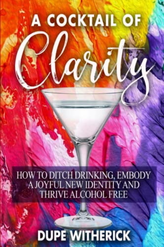 A Cocktail Of Clarity: How To Ditch Drinking, Embody A Joyful New Identity And Thrive Alcohol Free
