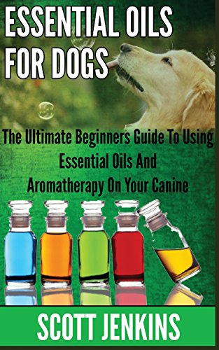 ESSENTIAL OILS FOR DOGS: The Ultimate Beginners Guide To Using Essential Oils And Aromatherapy On Your Canine