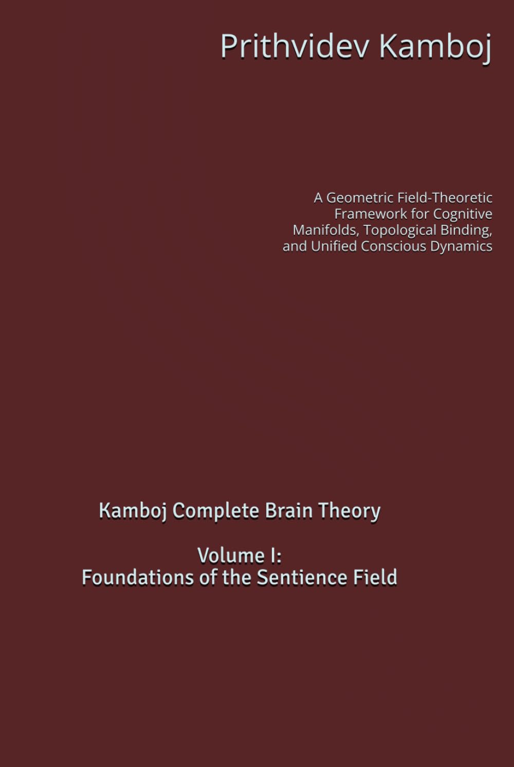 Volume I: Foundations of the Sentience Field: A Geometric Field-Theoretic Framework for Cognitive Manifolds, Topological Binding, and Unified Conscious Dynamics (Kamboj Complete Brain Theory (KCBT))
