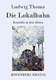 Die Lokalbahn: Komödie in drei Akten - Ludwig Thoma  Die Lokalbahn: Komödie in drei Akten - Ludwig Thoma