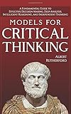 Models For Critical Thinking: A Fundamental Guide to Effective Decision Making, Deep Analysis, Intelligent Reasoning, and Independent Thinking