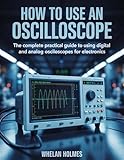 HOW TO USE AN OSCILLOSCOPE: The Complete Practical Guide to Using Digital and Analog Oscilloscopes for Electronics