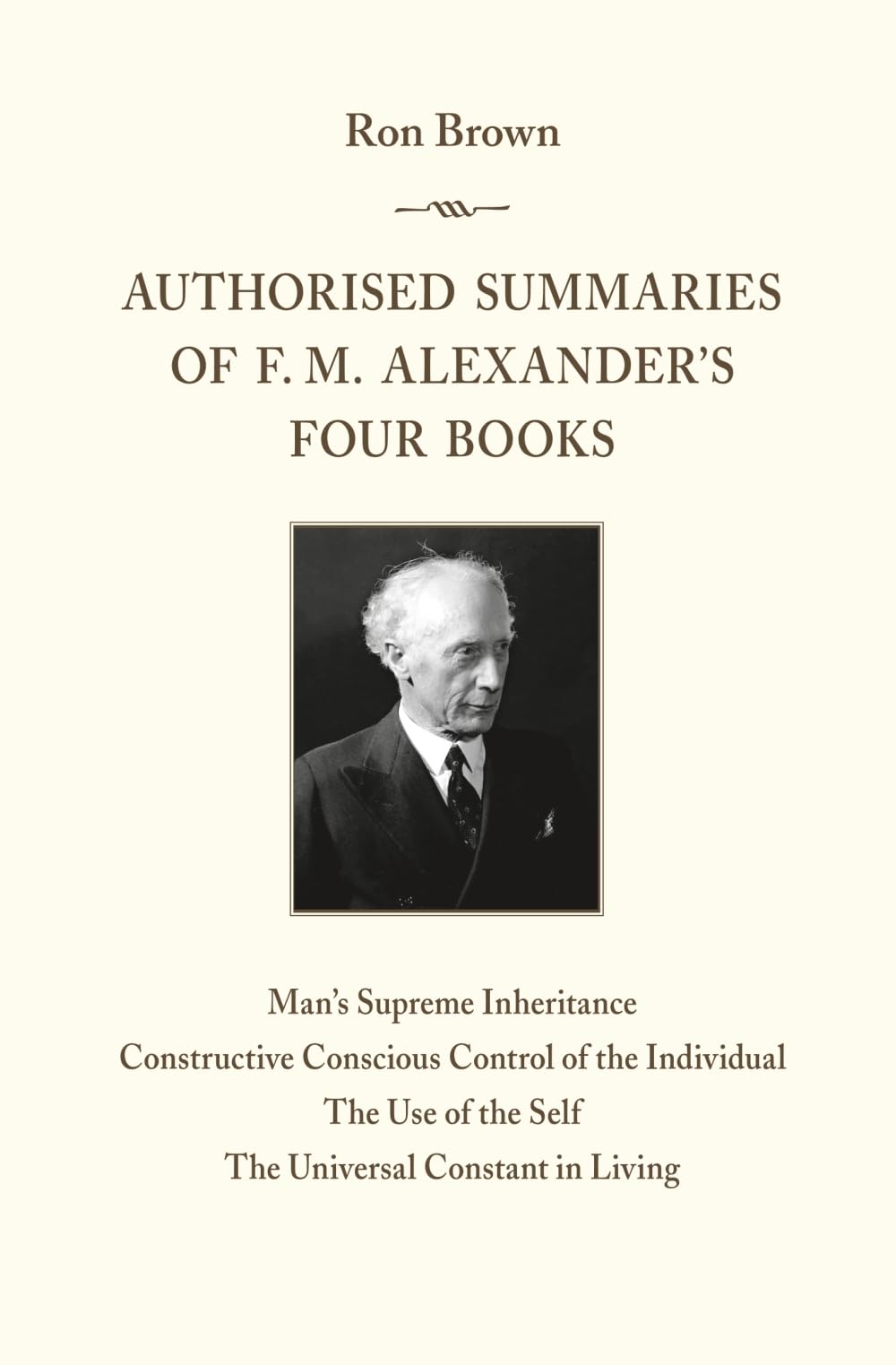 Authorised Summaries of F. M. Alexander’s Four Books: Man’s Supreme Inheritance, Constructive Conscious Control of the Individual, The Use of the Self, The Universal Constant in Living